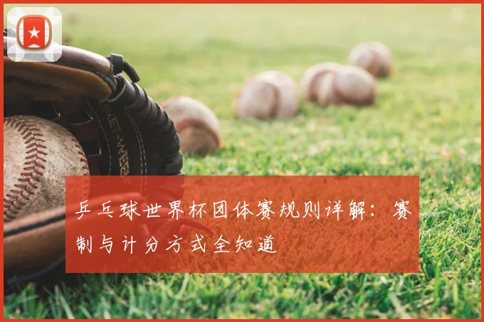 乒乓球世界杯团体赛规则详解:赛制与计分方式全知道