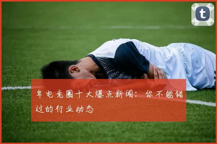 年电竞圈十大爆点新闻:你不能错过的行业动态