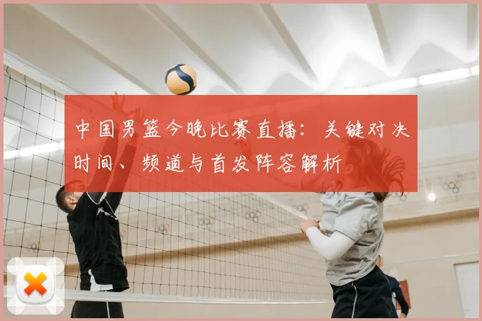 中国男篮今晚比赛直播:关键对决时间、频道与首发阵容解析