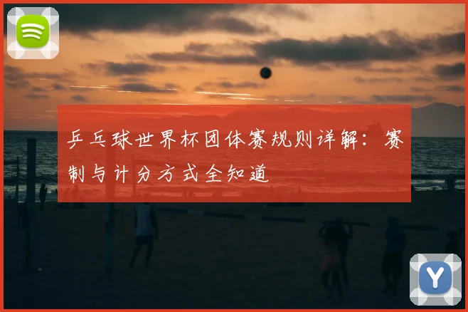 乒乓球世界杯团体赛规则详解：赛制与计分方式全知道