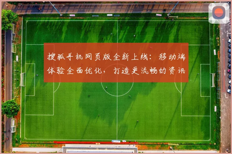 搜狐手机网页版全新上线:移动端体验全面优化,打造更流畅的资讯浏览平台