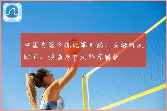 中国男篮今晚比赛直播:关键对决时间、频道与首发阵容解析